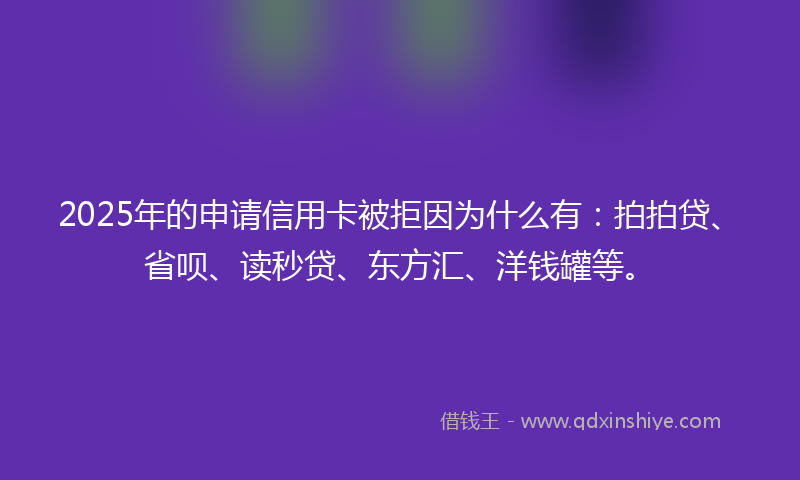 2025年的申请信用卡被拒因为什么有：拍拍贷、省呗、读秒贷、东方汇、洋钱罐等。
