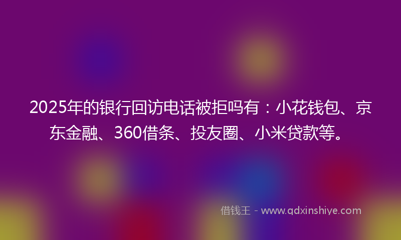 2025年的银行回访电话被拒吗有：小花钱包、京东金融、360借条、投友圈、小米贷款等。