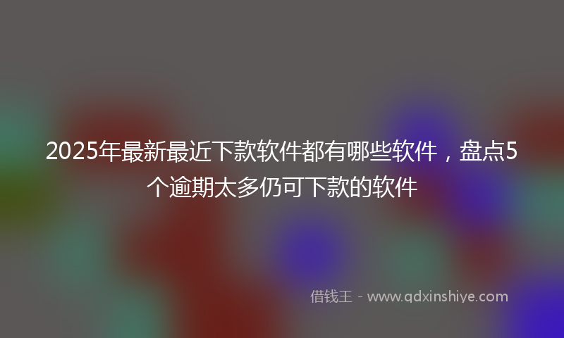 2025年最新最近下款软件都有哪些软件，盘点5个逾期太多仍可下款的软件