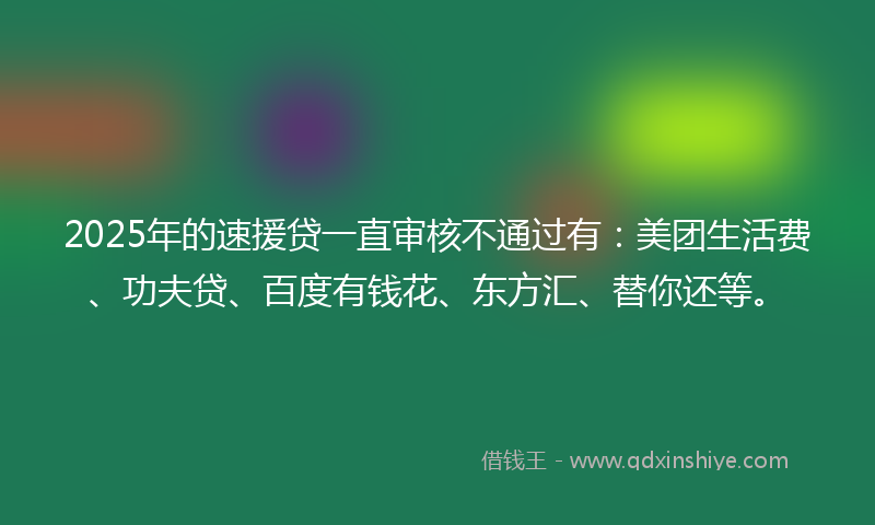 2025年的速援贷一直审核不通过有：美团生活费、功夫贷、百度有钱花、东方汇、替你还等。
