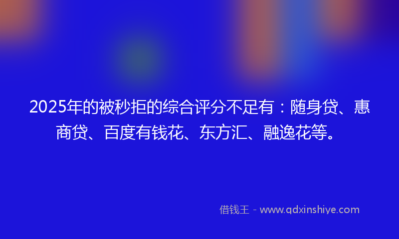 2025年的被秒拒的综合评分不足有：随身贷、惠商贷、百度有钱花、东方汇、融逸花等。