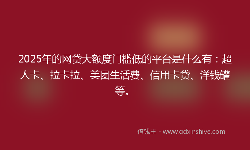 2025年的网贷大额度门槛低的平台是什么有：超人卡、拉卡拉、美团生活费、信用卡贷、洋钱罐等。