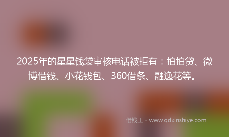 2025年的星星钱袋审核电话被拒有：拍拍贷、微博借钱、小花钱包、360借条、融逸花等。