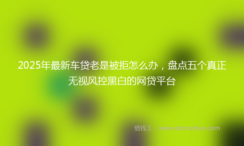 2025年最新车贷老是被拒怎么办，盘点五个真正无视风控黑白的网贷平台