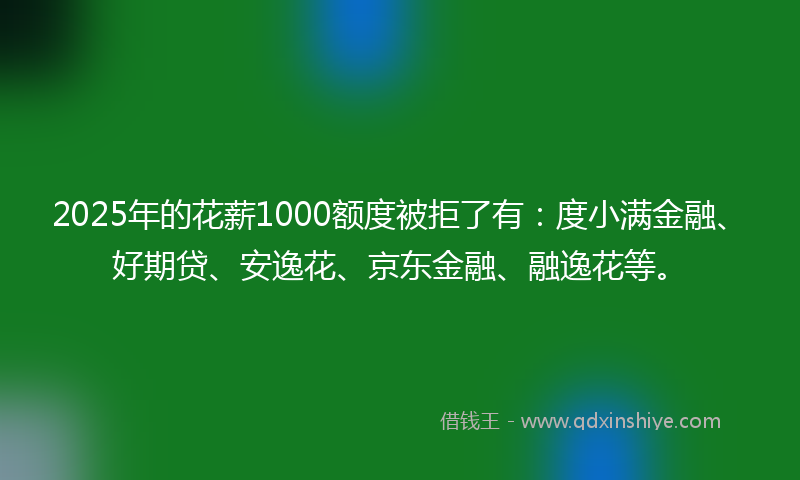 2025年的花薪1000额度被拒了有：度小满金融、好期贷、安逸花、京东金融、融逸花等。