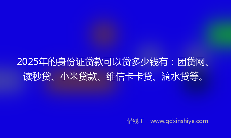2025年的身份证贷款可以贷多少钱有：团贷网、读秒贷、小米贷款、维信卡卡贷、滴水贷等。