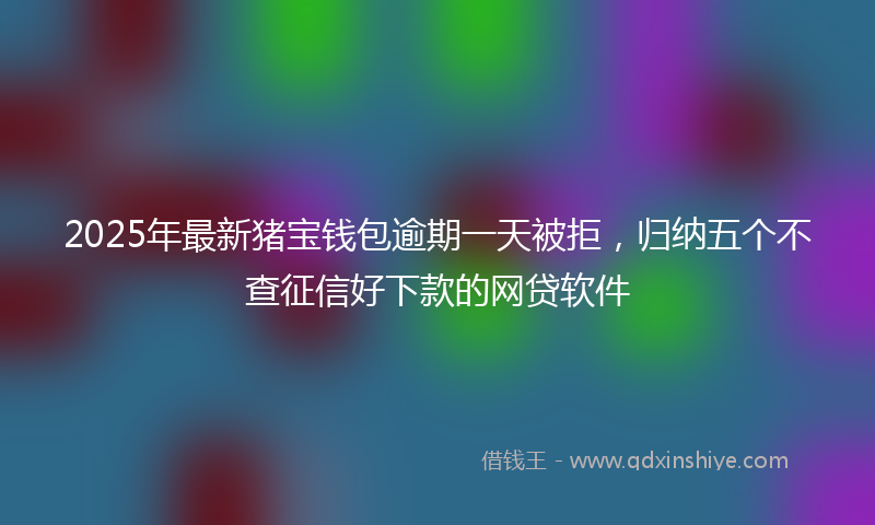 2025年最新猪宝钱包逾期一天被拒，归纳五个不查征信好下款的网贷软件