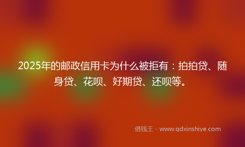 2025年的邮政信用卡为什么被拒有：拍拍贷、随身贷、花呗、好期贷、还呗等。