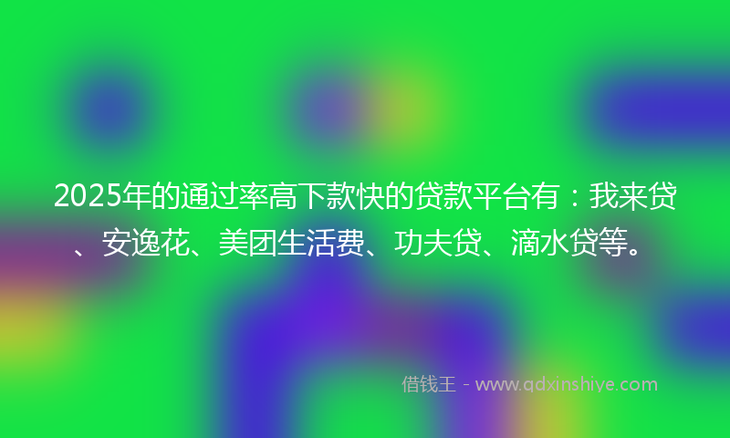 2025年的通过率高下款快的贷款平台有：我来贷、安逸花、美团生活费、功夫贷、滴水贷等。
