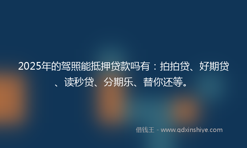 2025年的驾照能抵押贷款吗有：拍拍贷、好期贷、读秒贷、分期乐、替你还等。