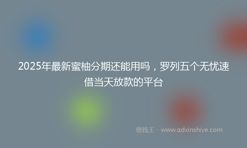 2025年最新蜜柚分期还能用吗，罗列五个无忧速借当天放款的平台