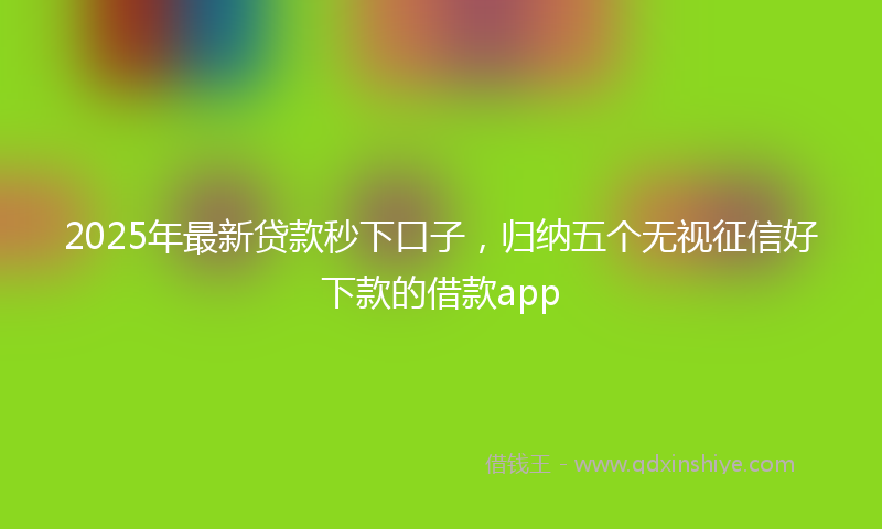 2025年最新贷款秒下口子，归纳五个无视征信好下款的借款app
