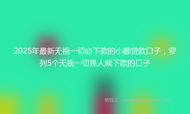 2025年最新无视一切必下款的小额贷款口子，罗列5个无视一切是人就下款的口子