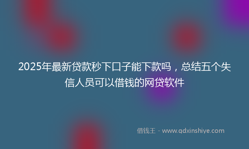 2025年最新贷款秒下口子能下款吗，总结五个失信人员可以借钱的网贷软件