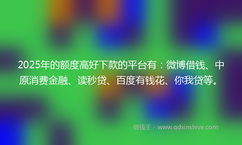 2025年的额度高好下款的平台有：微博借钱、中原消费金融、读秒贷、百度有钱花、你我贷等。