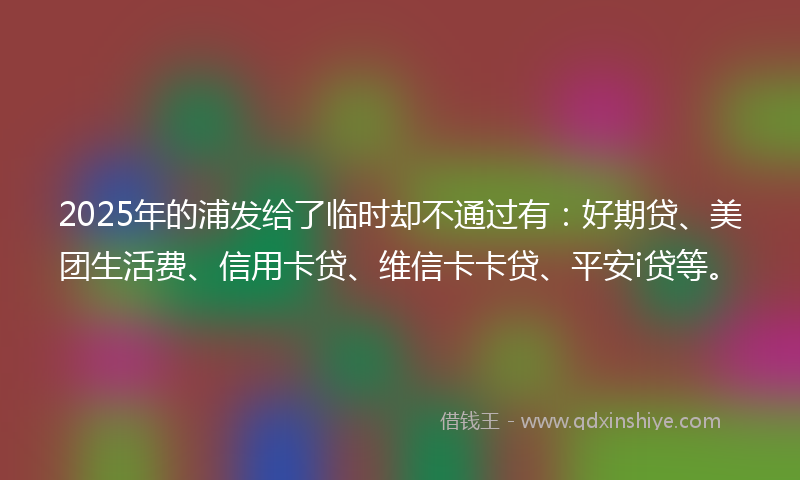 2025年的浦发给了临时却不通过有：好期贷、美团生活费、信用卡贷、维信卡卡贷、平安i贷等。