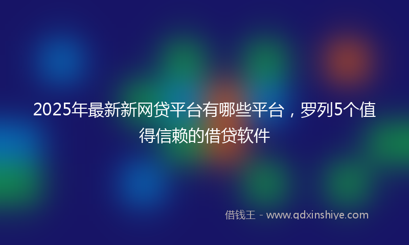 2025年最新新网贷平台有哪些平台，罗列5个值得信赖的借贷软件