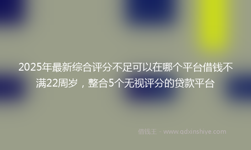 2025年最新综合评分不足可以在哪个平台借钱不满22周岁，整合5个无视评分的贷款平台