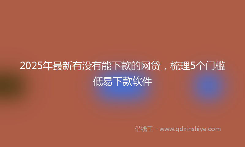 2025年最新有没有能下款的网贷，梳理5个门槛低易下款软件