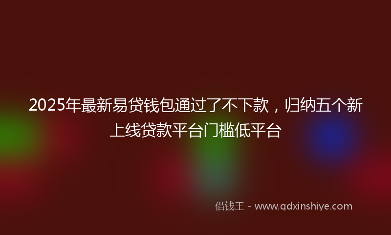 2025年最新易贷钱包通过了不下款，归纳五个新上线贷款平台门槛低平台