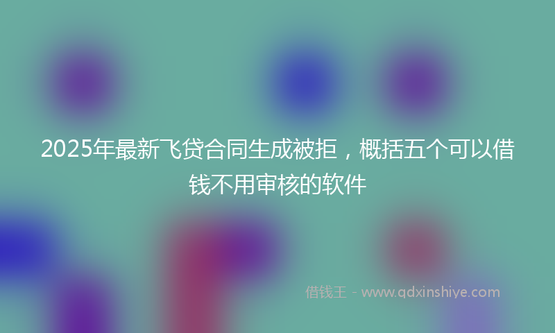 2025年最新飞贷合同生成被拒，概括五个可以借钱不用审核的软件