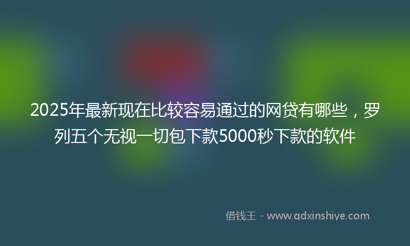 2025年最新现在比较容易通过的网贷有哪些，罗列五个无视一切包下款5000秒下款的软件