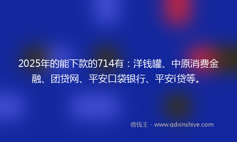2025年的能下款的714有：洋钱罐、中原消费金融、团贷网、平安口袋银行、平安i贷等。