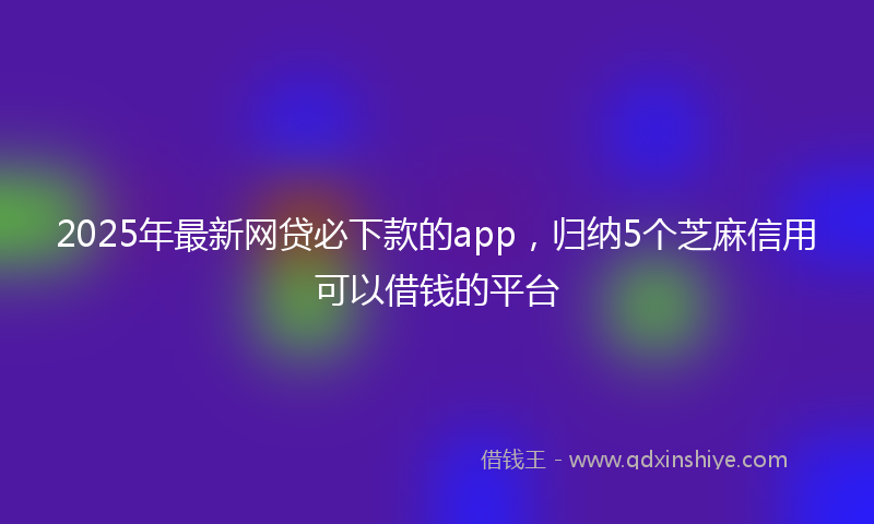 2025年最新网贷必下款的app，归纳5个芝麻信用可以借钱的平台