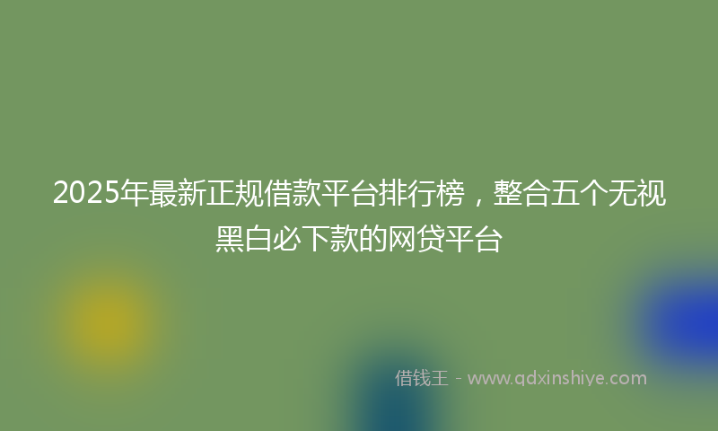 2025年最新正规借款平台排行榜，整合五个无视黑白必下款的网贷平台