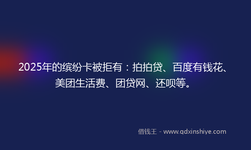 2025年的缤纷卡被拒有：拍拍贷、百度有钱花、美团生活费、团贷网、还呗等。