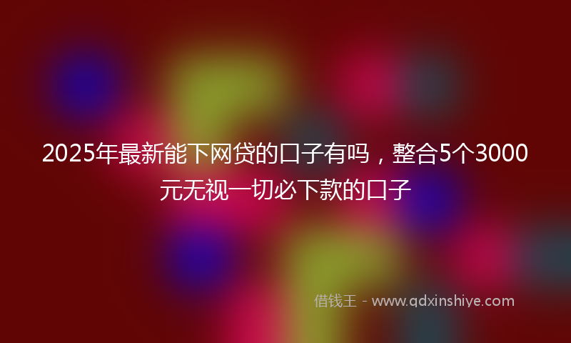 2025年最新能下网贷的口子有吗，整合5个3000元无视一切必下款的口子