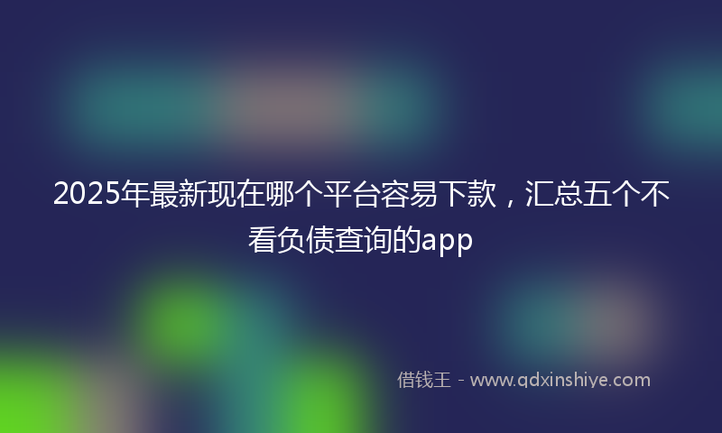 2025年最新现在哪个平台容易下款，汇总五个不看负债查询的app