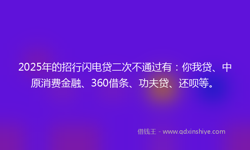 2025年的招行闪电贷二次不通过有：你我贷、中原消费金融、360借条、功夫贷、还呗等。