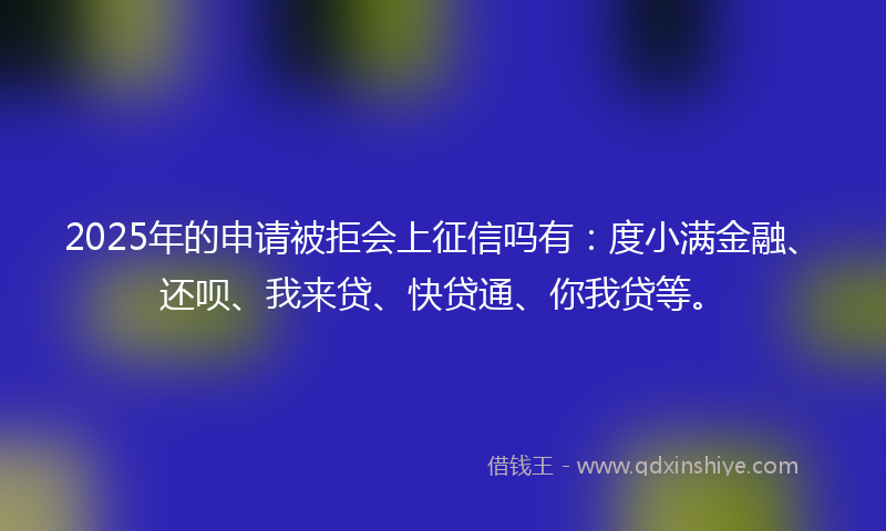 2025年的申请被拒会上征信吗有：度小满金融、还呗、我来贷、快贷通、你我贷等。