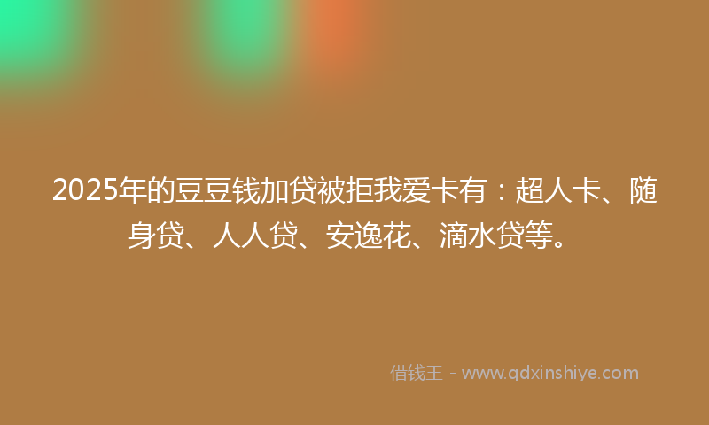2025年的豆豆钱加贷被拒我爱卡有：超人卡、随身贷、人人贷、安逸花、滴水贷等。