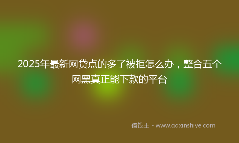 2025年最新网贷点的多了被拒怎么办，整合五个网黑真正能下款的平台