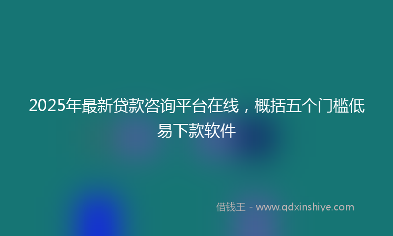 2025年最新贷款咨询平台在线，概括五个门槛低易下款软件