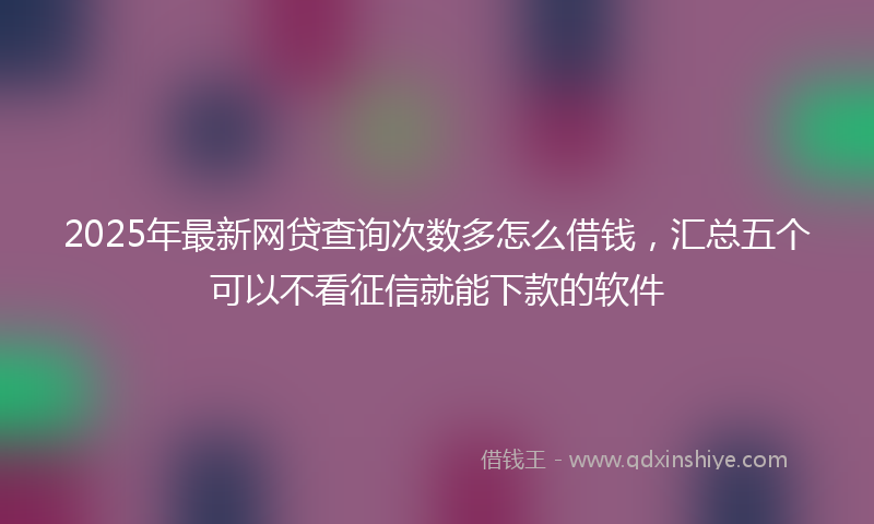 2025年最新网贷查询次数多怎么借钱，汇总五个可以不看征信就能下款的软件