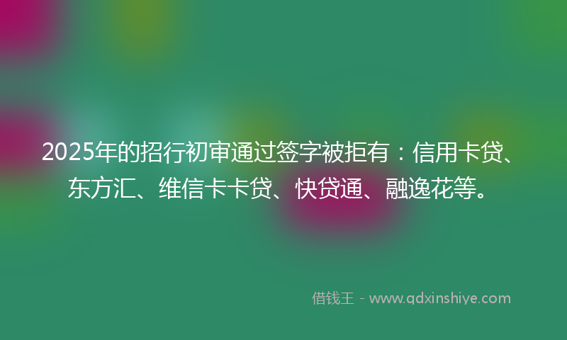 2025年的招行初审通过签字被拒有：信用卡贷、东方汇、维信卡卡贷、快贷通、融逸花等。