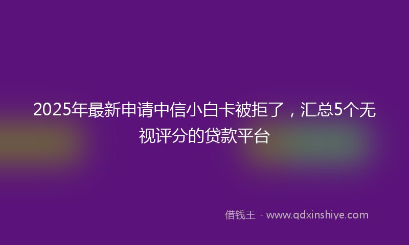 2025年最新申请中信小白卡被拒了，汇总5个无视评分的贷款平台