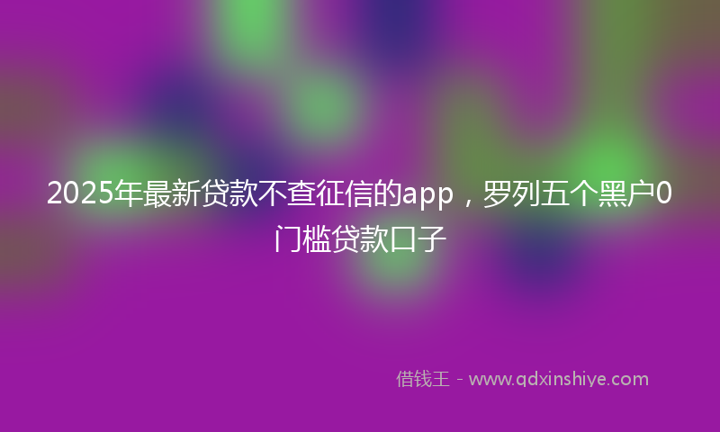 2025年最新贷款不查征信的app，罗列五个黑户0门槛贷款口子