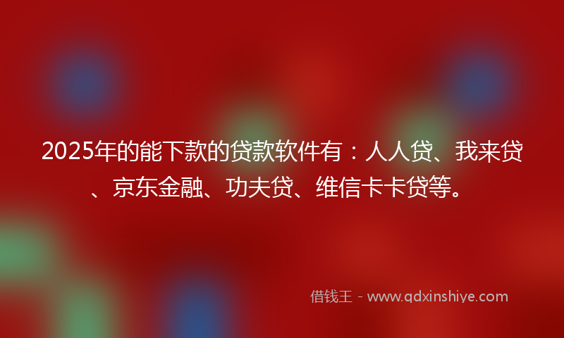 2025年的能下款的贷款软件有：人人贷、我来贷、京东金融、功夫贷、维信卡卡贷等。