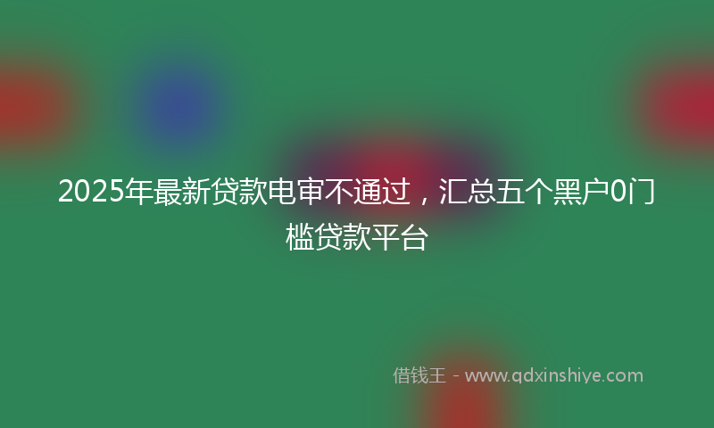 2025年最新贷款电审不通过，汇总五个黑户0门槛贷款平台