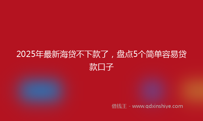2025年最新海贷不下款了，盘点5个简单容易贷款口子