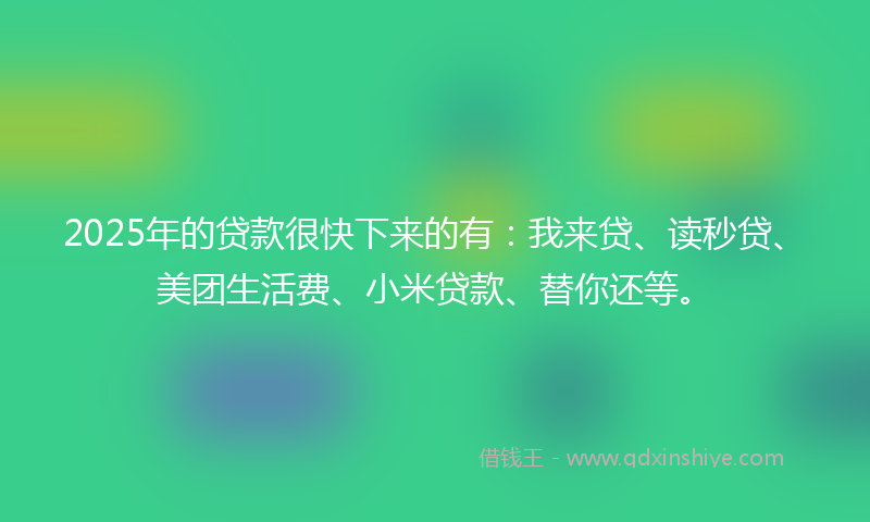 2025年的贷款很快下来的有：我来贷、读秒贷、美团生活费、小米贷款、替你还等。