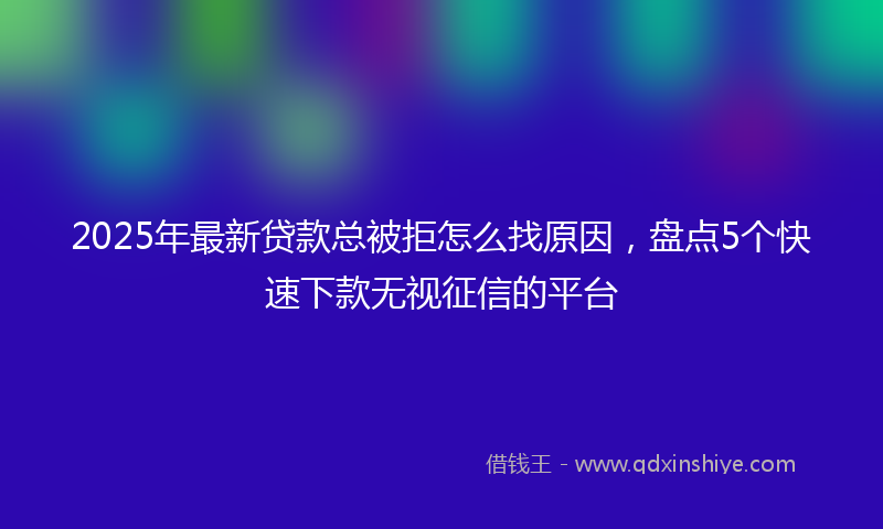 2025年最新贷款总被拒怎么找原因，盘点5个快速下款无视征信的平台