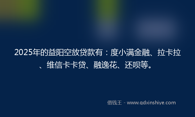 2025年的益阳空放贷款有：度小满金融、拉卡拉、维信卡卡贷、融逸花、还呗等。