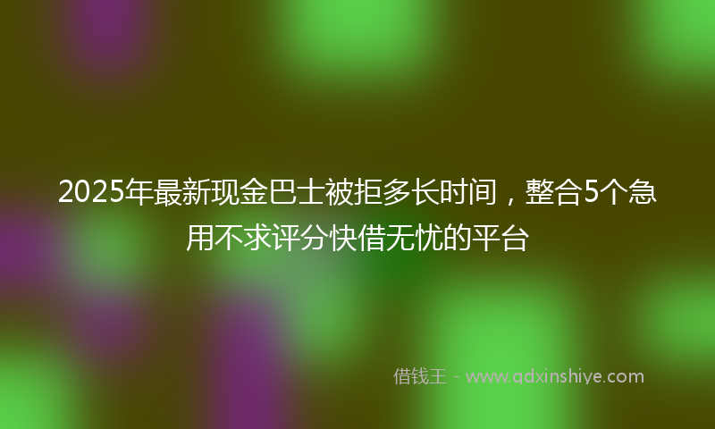 2025年最新现金巴士被拒多长时间，整合5个急用不求评分快借无忧的平台