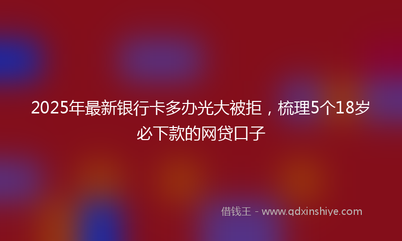 2025年最新银行卡多办光大被拒，梳理5个18岁必下款的网贷口子