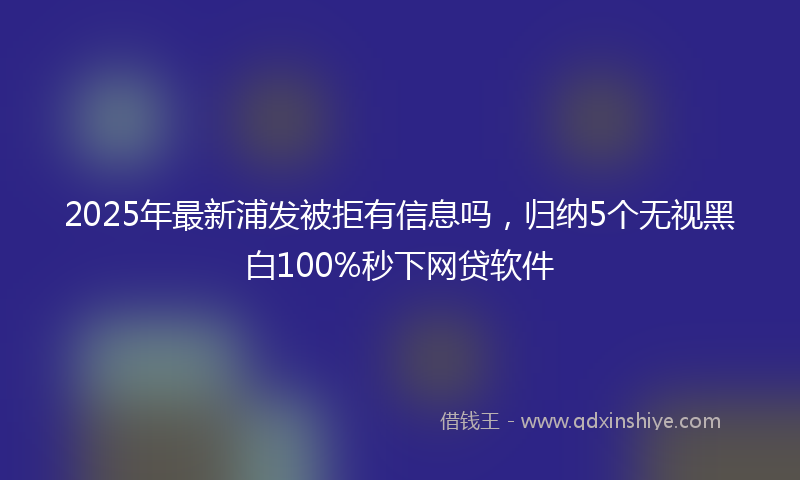 2025年最新浦发被拒有信息吗，归纳5个无视黑白100%秒下网贷软件